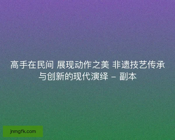 高手在民间 展现动作之美 非遗技艺传承与创新的现代演绎 - 副本