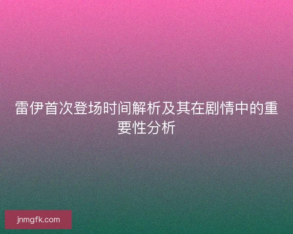 雷伊首次登场时间解析及其在剧情中的重要性分析 雷伊首次登场时间解析及其在剧情中的重要性分析