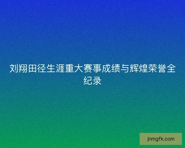 刘翔田径生涯重大赛事成绩与辉煌荣誉全纪录