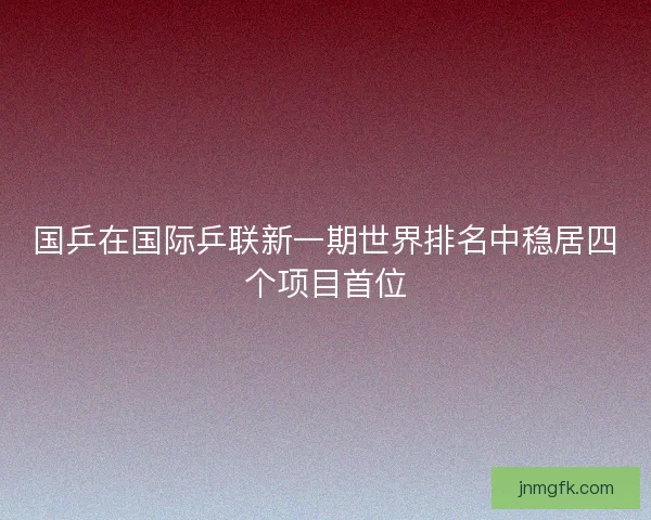 国乒在国际乒联新一期世界排名中稳居四个项目首位