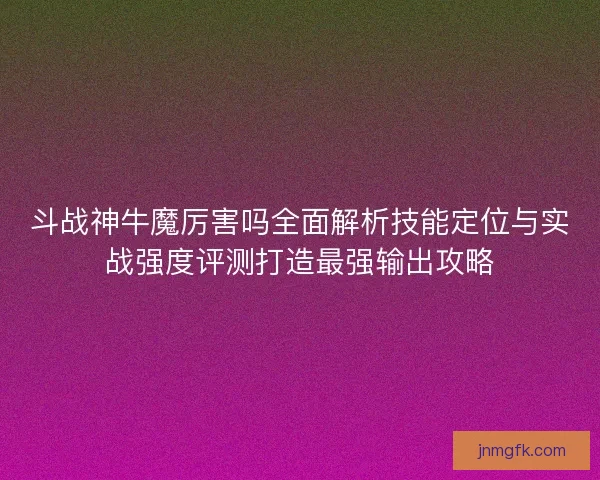 斗战神牛魔厉害吗全面解析技能定位与实战强度评测打造最强输出攻略