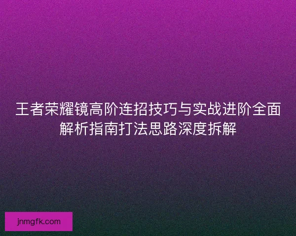 王者荣耀镜高阶连招技巧与实战进阶全面解析指南打法思路深度拆解