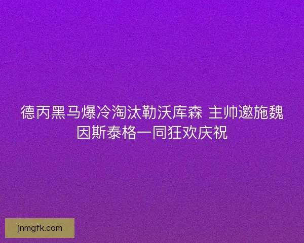 德丙黑马爆冷淘汰勒沃库森 主帅邀施魏因斯泰格一同狂欢庆祝