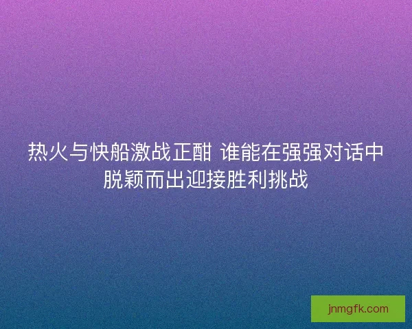 热火与快船激战正酣 谁能在强强对话中脱颖而出迎接胜利挑战