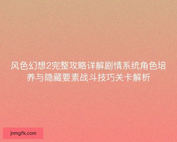 风色幻想2完整攻略详解剧情系统角色培养与隐藏要素战斗技巧关卡解析 风色幻想2完整攻略详解剧情系统角色培养与隐藏要素战斗技巧关卡解析