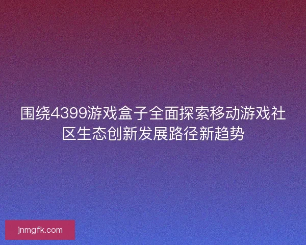 围绕4399游戏盒子全面探索移动游戏社区生态创新发展路径新趋势 围绕4399游戏盒子全面探索移动游戏社区生态创新发展路径新趋势