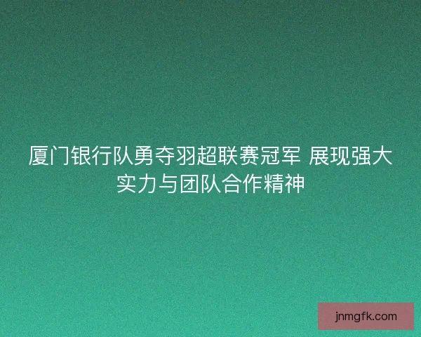 厦门银行队勇夺羽超联赛冠军 展现强大实力与团队合作精神