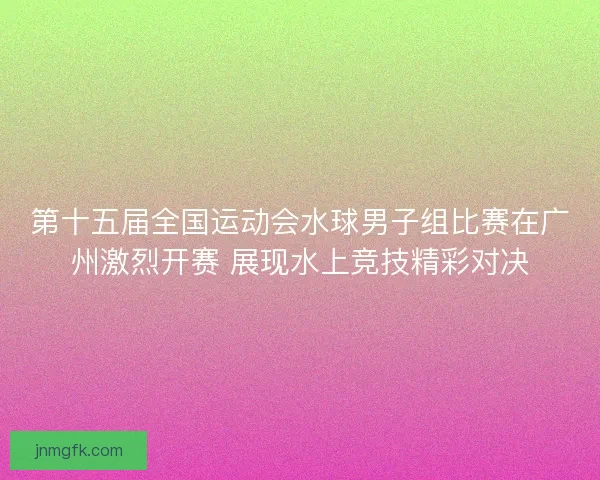 第十五届全国运动会水球男子组比赛在广州激烈开赛 展现水上竞技精彩对决