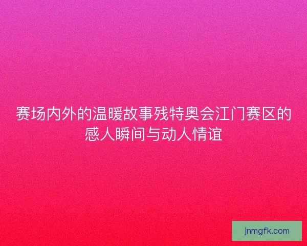 赛场内外的温暖故事残特奥会江门赛区的感人瞬间与动人情谊