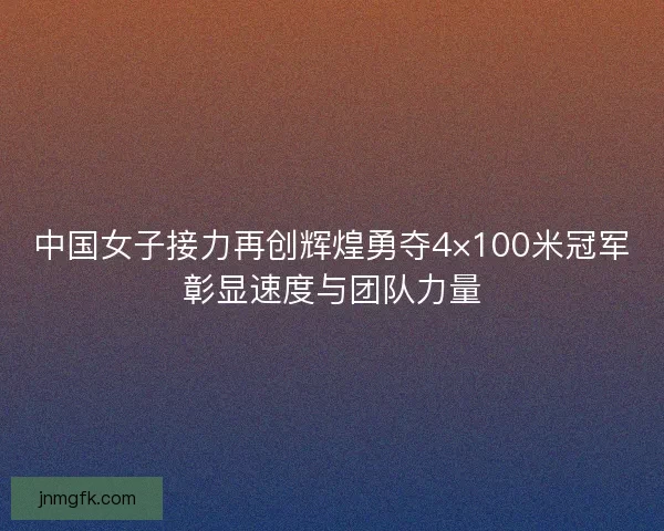 中国女子接力再创辉煌勇夺4×100米冠军彰显速度与团队力量