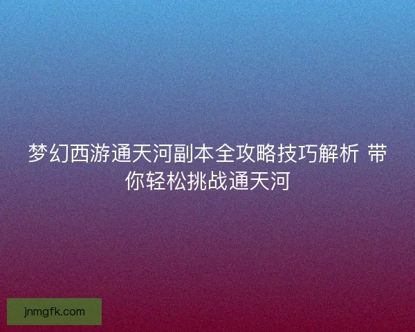 梦幻西游通天河副本全攻略技巧解析 带你轻松挑战通天河 梦幻西游通天河副本全攻略技巧解析 带你轻松挑战通天河