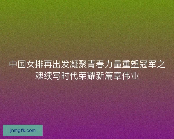 中国女排再出发凝聚青春力量重塑冠军之魂续写时代荣耀新篇章伟业