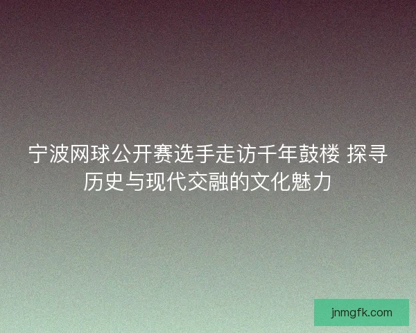 宁波网球公开赛选手走访千年鼓楼 探寻历史与现代交融的文化魅力 宁波网球公开赛选手走访千年鼓楼 探寻历史与现代交融的文化魅力