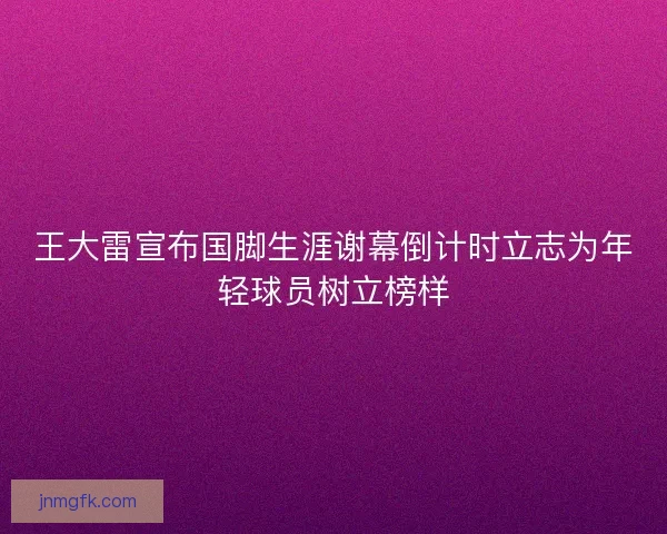 王大雷宣布国脚生涯谢幕倒计时立志为年轻球员树立榜样 王大雷宣布国脚生涯谢幕倒计时立志为年轻球员树立榜样