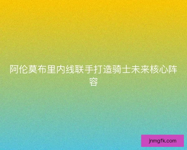 阿伦莫布里内线联手打造骑士未来核心阵容