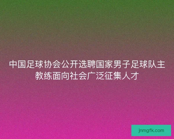 中国足球协会公开选聘国家男子足球队主教练面向社会广泛征集人才 中国足球协会公开选聘国家男子足球队主教练面向社会广泛征集人才