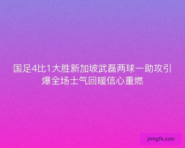 国足4比1大胜新加坡武磊两球一助攻引爆全场士气回暖信心重燃 国足4比1大胜新加坡武磊两球一助攻引爆全场士气回暖信心重燃