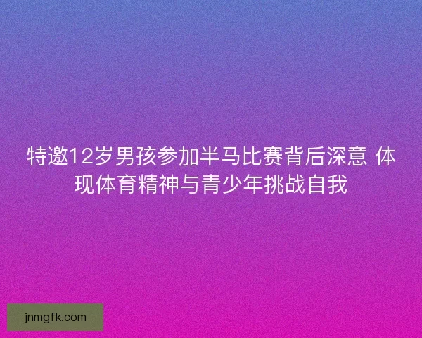 特邀12岁男孩参加半马比赛背后深意 体现体育精神与青少年挑战自我