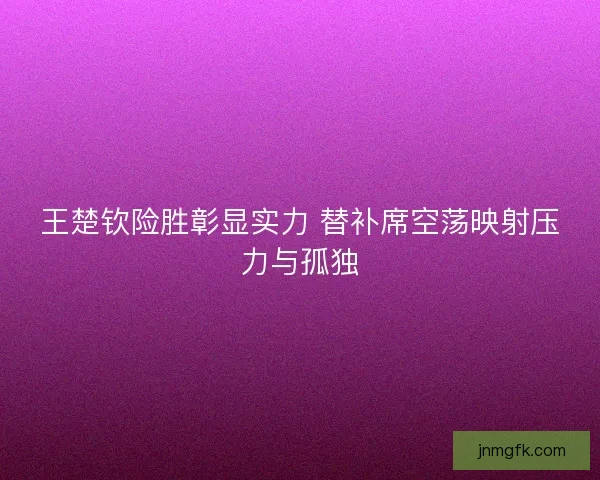 王楚钦险胜彰显实力 替补席空荡映射压力与孤独