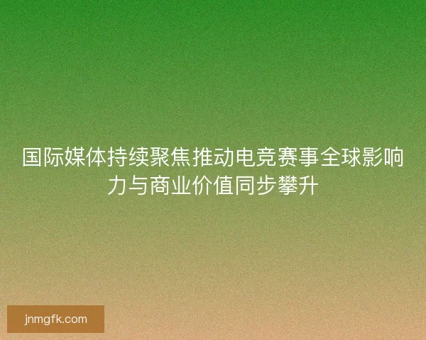 国际媒体持续聚焦推动电竞赛事全球影响力与商业价值同步攀升 国际媒体持续聚焦推动电竞赛事全球影响力与商业价值同步攀升