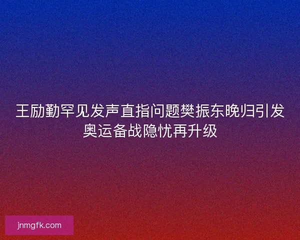 王励勤罕见发声直指问题樊振东晚归引发奥运备战隐忧再升级 王励勤罕见发声直指问题樊振东晚归引发奥运备战隐忧再升级