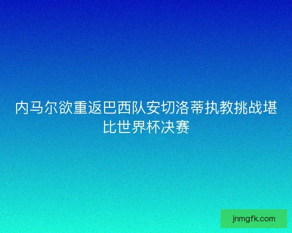 内马尔欲重返巴西队安切洛蒂执教挑战堪比世界杯决赛 内马尔欲重返巴西队安切洛蒂执教挑战堪比世界杯决赛