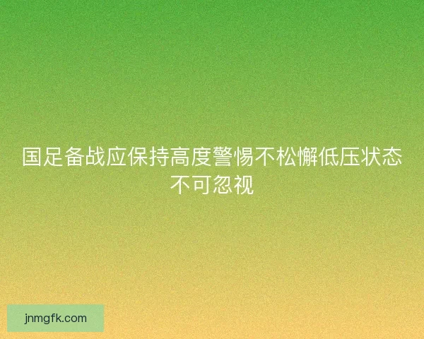 国足备战应保持高度警惕不松懈低压状态不可忽视