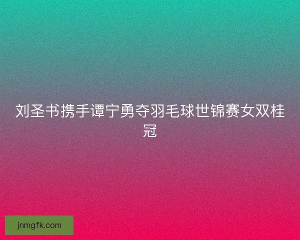 刘圣书携手谭宁勇夺羽毛球世锦赛女双桂冠 刘圣书携手谭宁勇夺羽毛球世锦赛女双桂冠