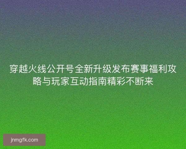 穿越火线公开号全新升级发布赛事福利攻略与玩家互动指南精彩不断来 穿越火线公开号全新升级发布赛事福利攻略与玩家互动指南精彩不断来