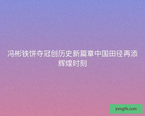 冯彬铁饼夺冠创历史新篇章中国田径再添辉煌时刻 冯彬铁饼夺冠创历史新篇章中国田径再添辉煌时刻