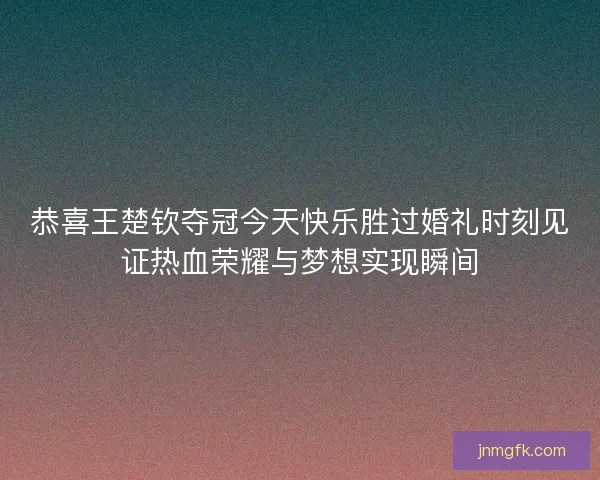 恭喜王楚钦夺冠今天快乐胜过婚礼时刻见证热血荣耀与梦想实现瞬间 恭喜王楚钦夺冠今天快乐胜过婚礼时刻见证热血荣耀与梦想实现瞬间